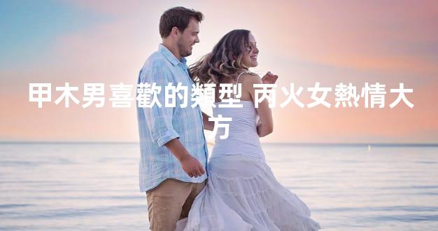 甲木男喜歡的類型 丙火女熱情大方